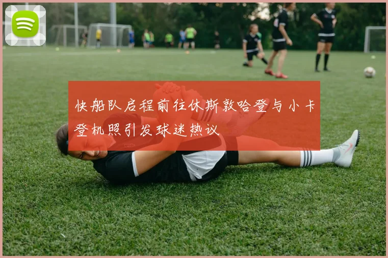 快船队启程前往休斯敦哈登与小卡登机照引发球迷热议