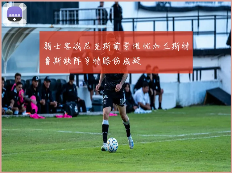 骑士客战尼克斯前景堪忧加兰斯特鲁斯缺阵亨特膝伤成疑