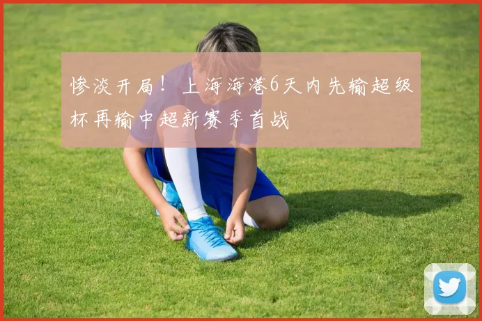 惨淡开局！上海海港6天内先输超级杯再输中超新赛季首战