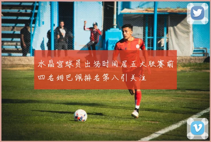 水晶宫球员出场时间居五大联赛前四名姆巴佩排名第八引关注