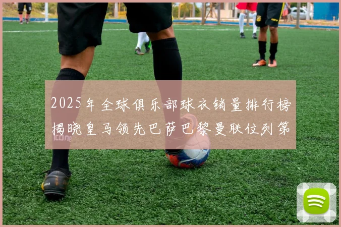 2025年全球俱乐部球衣销量排行榜揭晓皇马领先巴萨巴黎曼联位列第七