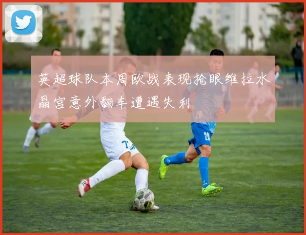 英超球队本周欧战表现抢眼维拉水晶宫意外翻车遭遇失利