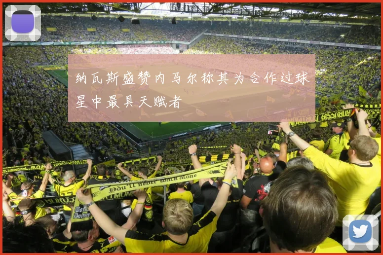 纳瓦斯盛赞内马尔称其为合作过球星中最具天赋者