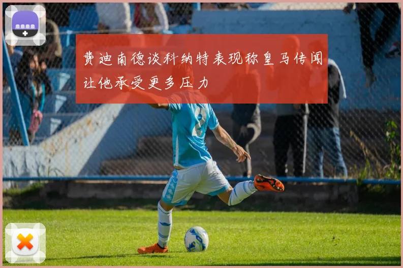 费迪南德谈科纳特表现称皇马传闻让他承受更多压力