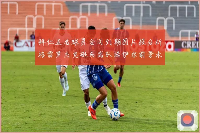 拜仁五名球员合同到期图片报分析格雷罗杰克逊或离队诺伊尔前景未定