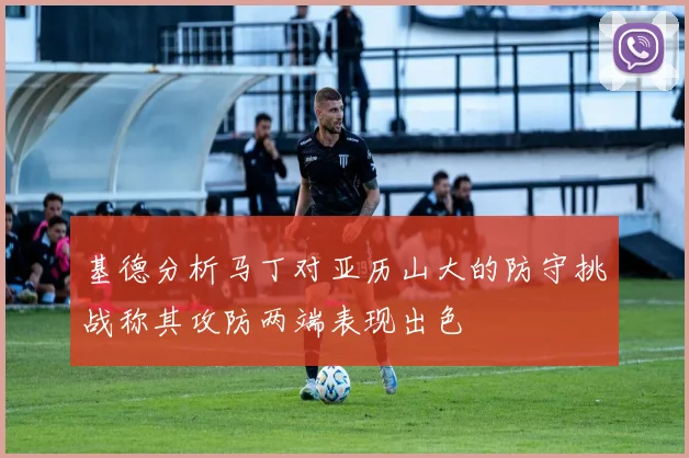 基德分析马丁对亚历山大的防守挑战称其攻防两端表现出色