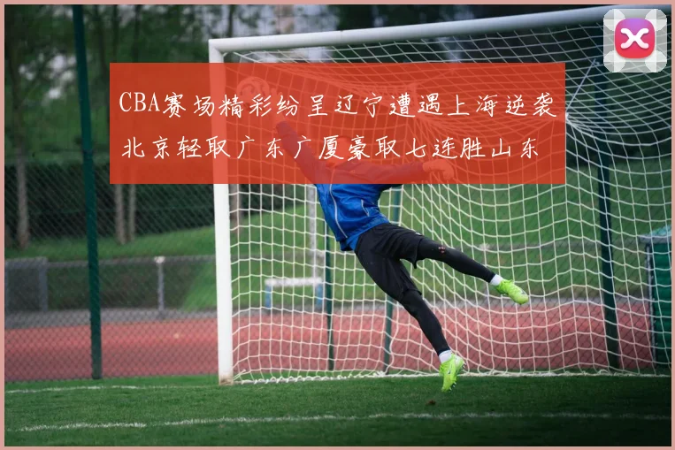 CBA赛场精彩纷呈辽宁遭遇上海逆袭北京轻取广东广厦豪取七连胜山东战胜新疆