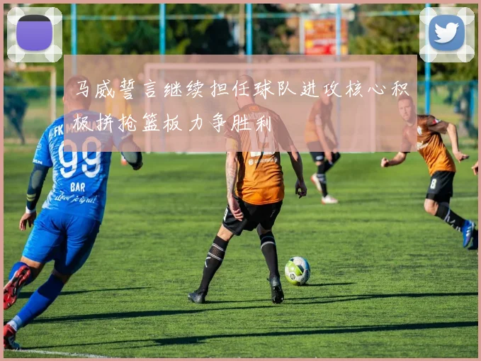马威誓言继续担任球队进攻核心积极拼抢篮板力争胜利
