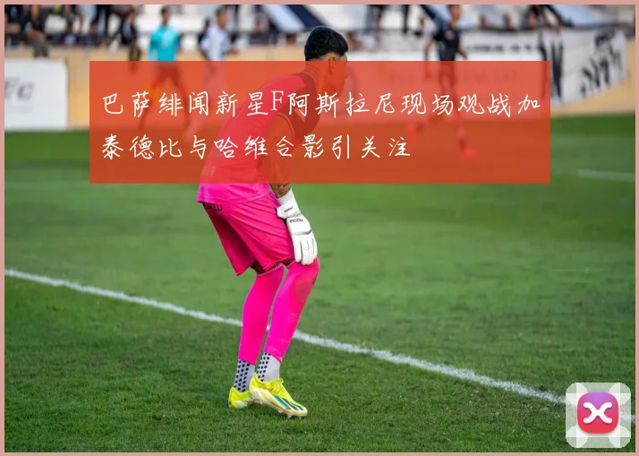 巴萨绯闻新星F阿斯拉尼现场观战加泰德比与哈维合影引关注