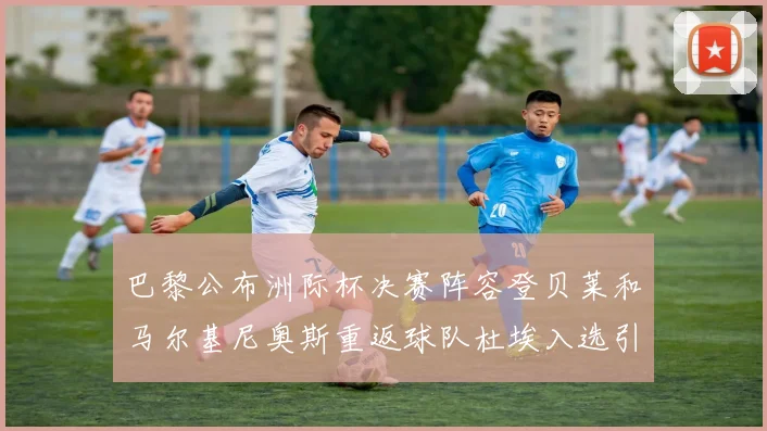 巴黎公布洲际杯决赛阵容登贝莱和马尔基尼奥斯重返球队杜埃入选引关注