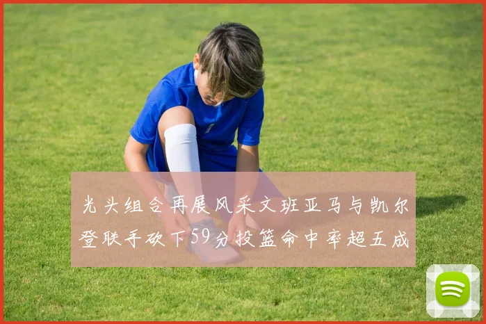 光头组合再展风采文班亚马与凯尔登联手砍下59分投篮命中率超五成