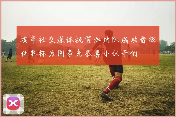 埃辛社交媒体祝贺加纳队成功晋级世界杯为国争光恭喜小伙子们