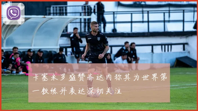 卡塞米罗盛赞齐达内称其为世界第一教练并表达深切关注
