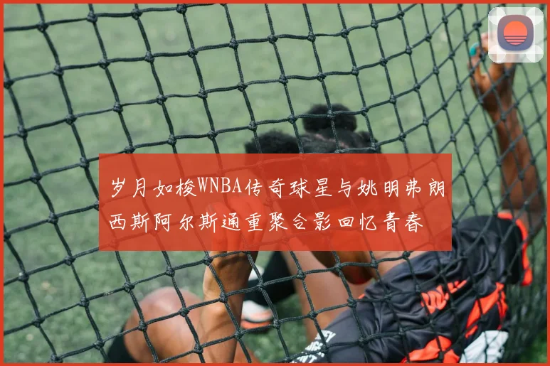 岁月如梭WNBA传奇球星与姚明弗朗西斯阿尔斯通重聚合影回忆青春