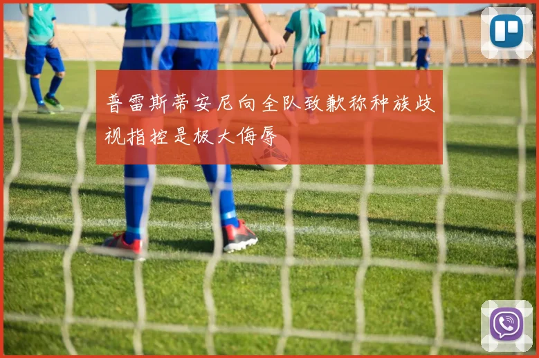 普雷斯蒂安尼向全队致歉称种族歧视指控是极大侮辱