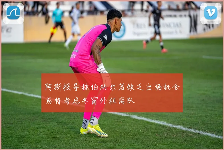 阿斯报导称伯纳尔若缺乏出场机会或将考虑冬窗外租离队