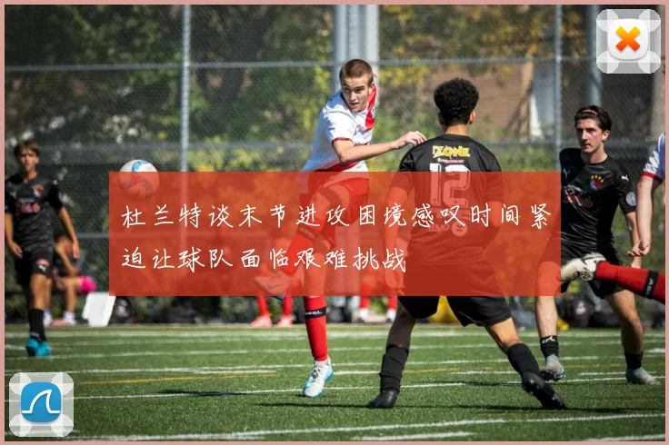 杜兰特谈末节进攻困境感叹时间紧迫让球队面临艰难挑战