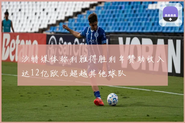 沙特媒体称利雅得胜利年赞助收入达12亿欧元超越其他球队