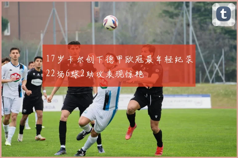 17岁卡尔创下德甲欧冠最年轻纪录22场6球2助攻表现惊艳